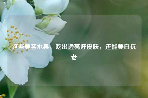 这些美容水果,吃出透亮好皮肤,还能美白抗老