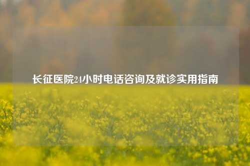 长征医院24小时电话咨询及就诊实用指南