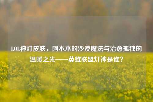 LOL神灯皮肤,阿木木的沙漠魔法与治愈孤独的温暖之光——英雄联盟灯神是谁?