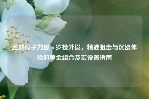 逆战原子力量×罗技外设,精准狙击与沉浸体验的黄金组合及宏设置指南