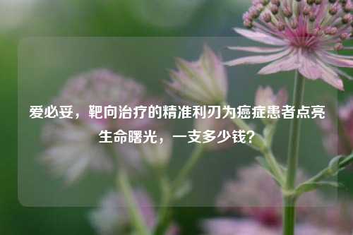 爱必妥,靶向治疗的精准利刃为癌症患者点亮生命曙光,一支多少钱?