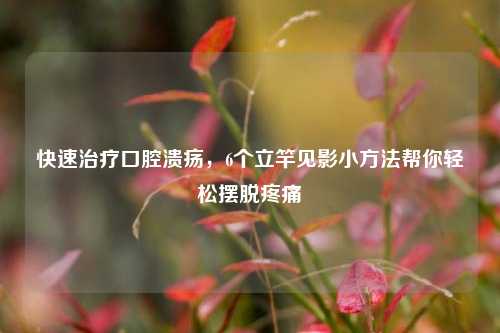 快速治疗口腔溃疡，6个立竿见影小方法帮你轻松摆脱疼痛