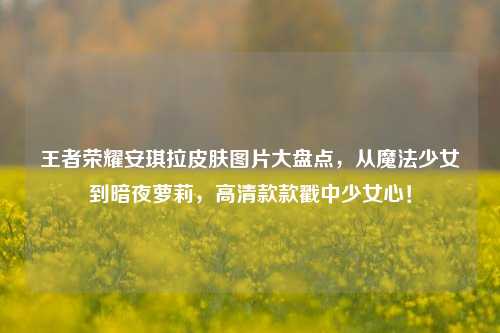 王者荣耀安琪拉皮肤图片大盘点,从魔法少女到暗夜萝莉,高清款款戳中少女心!