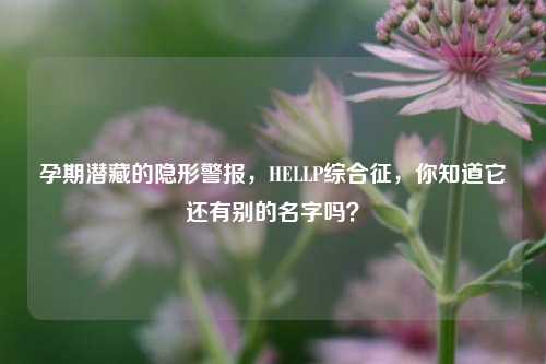 孕期潜藏的隐形警报,HELLP综合征,你知道它还有别的名字吗?