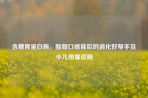 含糖胃蛋白酶,酸甜口感背后的消化好帮手及小儿用量说明