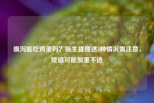 腹泻能吃鸡蛋吗?医生提醒这3种情况需注意,吃错可能加重不适