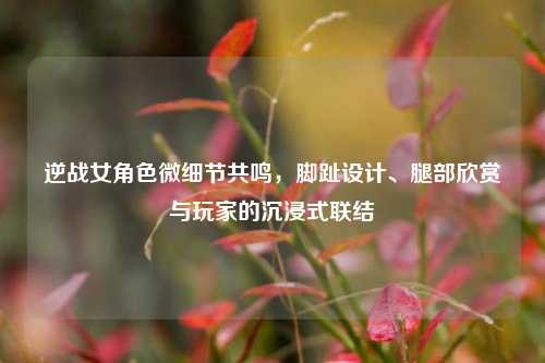 逆战女角色微细节共鸣,脚趾设计、腿部欣赏与玩家的沉浸式联结