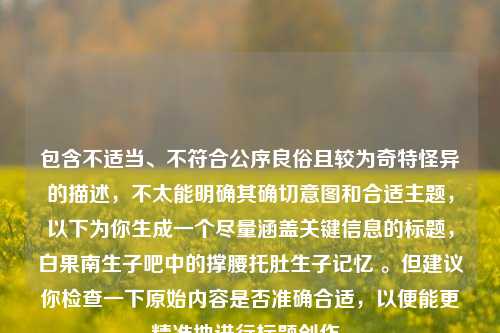 包含不适当、不符合公序良俗且较为奇特怪异的描述，不太能明确其确切意图和合适主题，以下为你生成一个尽量涵盖关键信息的标题，白果南生子吧中的撑腰托肚生子记忆 。但建议你检查一下原始内容是否准确合适，以便能更精准地进行标题创作。