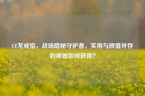 CF龙戒指,战场隐秘守护者,实用与颜值并存的神器如何获得?