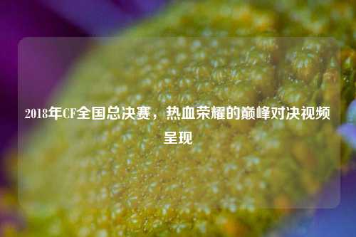 2018年CF全国总决赛，热血荣耀的巅峰对决视频呈现