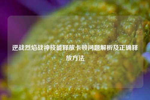 逆战烈焰战神技能释放卡顿问题解析及正确释放方法