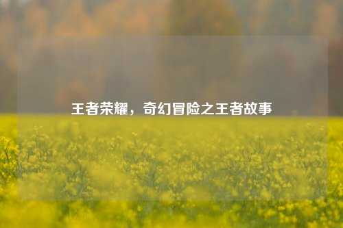 王者荣耀,奇幻冒险之王者故事