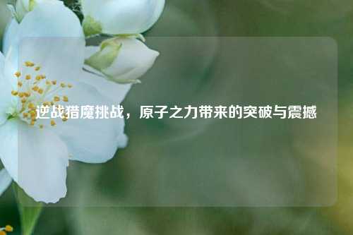 逆战猎魔挑战,原子之力带来的突破与震撼