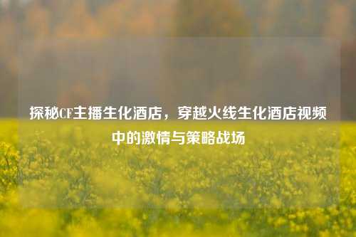 探秘CF主播生化酒店，穿越火线生化酒店视频中的激情与策略战场