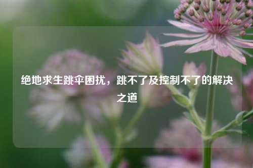 绝地求生跳伞困扰,跳不了及控制不了的解决之道