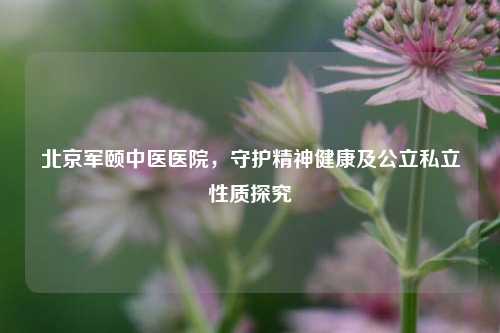 北京军颐中医医院,守护精神健康及公立私立性质探究