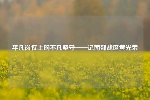 平凡岗位上的不凡坚守——记南部战区黄光荣