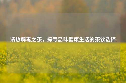 清热解毒之茶,探寻品味健康生活的茶饮选择