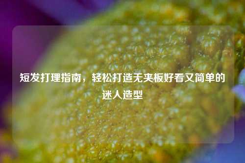 短发打理指南,轻松打造无夹板好看又简单的迷人造型